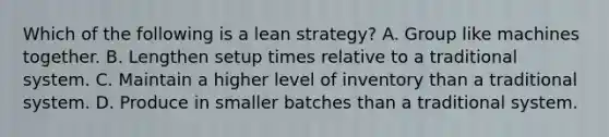 Which of the following is a lean​ strategy? A. Group like machines together. B. Lengthen setup times relative to a traditional system. C. Maintain a higher level of inventory than a traditional system. D. Produce in smaller batches than a traditional system.