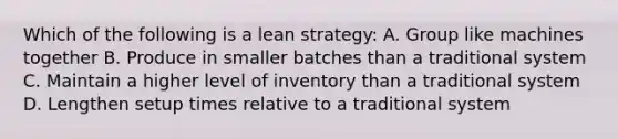 Which of the following is a lean strategy: A. Group like machines together B. Produce in smaller batches than a traditional system C. Maintain a higher level of inventory than a traditional system D. Lengthen setup times relative to a traditional system