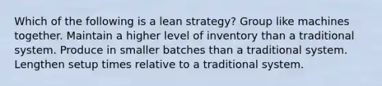 Which of the following is a lean strategy? Group like machines together. Maintain a higher level of inventory than a traditional system. Produce in smaller batches than a traditional system. Lengthen setup times relative to a traditional system.