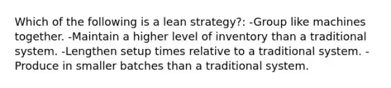 Which of the following is a lean strategy?: -Group like machines together. -Maintain a higher level of inventory than a traditional system. -Lengthen setup times relative to a traditional system. -Produce in smaller batches than a traditional system.