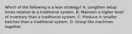 Which of the following is a lean​ strategy? A. Lengthen setup times relative to a traditional system. B. Maintain a higher level of inventory than a traditional system. C. Produce in smaller batches than a traditional system. D. Group like machines together.