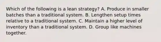 Which of the following is a lean strategy? A. Produce in smaller batches than a traditional system. B. Lengthen setup times relative to a traditional system. C. Maintain a higher level of inventory than a traditional system. D. Group like machines together.