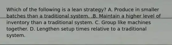 Which of the following is a lean​ strategy? A. Produce in smaller batches than a traditional system. .B. Maintain a higher level of inventory than a traditional system. C. Group like machines together. D. Lengthen setup times relative to a traditional system.