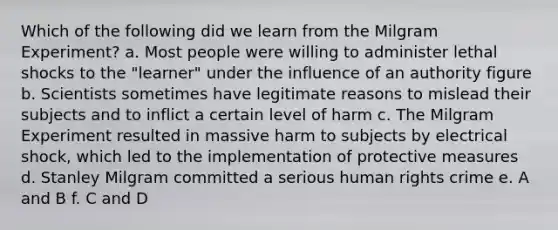 Which of the following did we learn from the Milgram Experiment? a. Most people were willing to administer lethal shocks to the "learner" under the influence of an authority figure b. Scientists sometimes have legitimate reasons to mislead their subjects and to inflict a certain level of harm c. The Milgram Experiment resulted in massive harm to subjects by electrical shock, which led to the implementation of protective measures d. Stanley Milgram committed a serious human rights crime e. A and B f. C and D