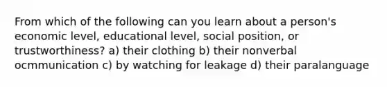 From which of the following can you learn about a person's economic level, educational level, social position, or trustworthiness? a) their clothing b) their nonverbal ocmmunication c) by watching for leakage d) their paralanguage