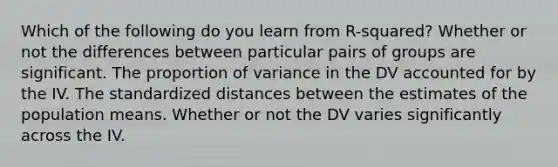 Which of the following do you learn from R-squared? Whether or not the differences between particular pairs of groups are significant. The proportion of variance in the DV accounted for by the IV. The standardized distances between the estimates of the population means. Whether or not the DV varies significantly across the IV.