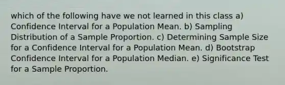 which of the following have we not learned in this class a) Confidence Interval for a Population Mean. b) Sampling Distribution of a Sample Proportion. c) Determining Sample Size for a Confidence Interval for a Population Mean. d) Bootstrap Confidence Interval for a Population Median. e) Significance Test for a Sample Proportion.