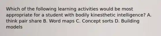 Which of the following learning activities would be most appropriate for a student with bodily kinesthetic intelligence? A. think pair share B. Word maps C. Concept sorts D. Building models