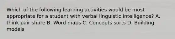 Which of the following learning activities would be most appropriate for a student with verbal linguistic intelligence? A. think pair share B. Word maps C. Concepts sorts D. Building models