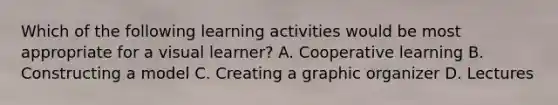 Which of the following learning activities would be most appropriate for a visual learner? A. Cooperative learning B. Constructing a model C. Creating a graphic organizer D. Lectures