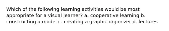 Which of the following learning activities would be most appropriate for a visual learner? a. cooperative learning b. constructing a model c. creating a graphic organizer d. lectures