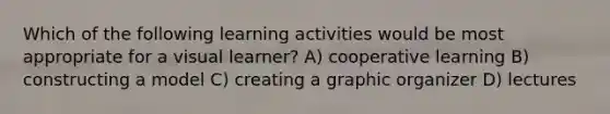 Which of the following learning activities would be most appropriate for a visual learner? A) cooperative learning B) constructing a model C) creating a graphic organizer D) lectures