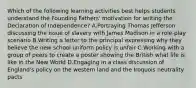 Which of the following learning activities best helps students understand the Founding Fathers' motivation for writing the Declaration of Independence? A.Portraying Thomas Jefferson discussing the issue of slavery with James Madison in a role-play scenario B.Writing a letter to the principal expressing why they believe the new school uniform policy is unfair C.Working with a group of peers to create a poster showing the British what life is like in the New World D.Engaging in a class discussion of England's policy on the western land and the Iroquois neutrality pacts