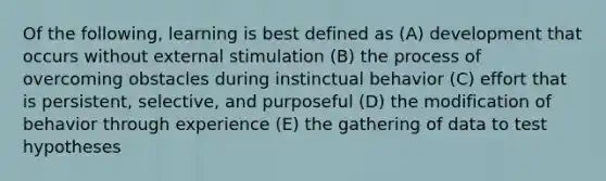 Of the following, learning is best defined as (A) development that occurs without external stimulation (B) the process of overcoming obstacles during instinctual behavior (C) effort that is persistent, selective, and purposeful (D) the modification of behavior through experience (E) the gathering of data to test hypotheses