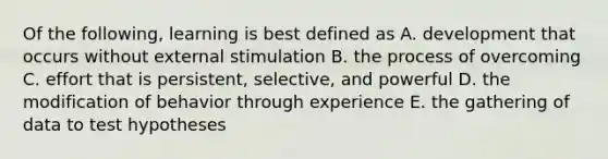 Of the following, learning is best defined as A. development that occurs without external stimulation B. the process of overcoming C. effort that is persistent, selective, and powerful D. the modification of behavior through experience E. the gathering of data to test hypotheses