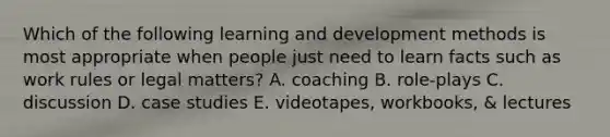 Which of the following learning and development methods is most appropriate when people just need to learn facts such as work rules or legal matters? A. coaching B. role-plays C. discussion D. case studies E. videotapes, workbooks, & lectures