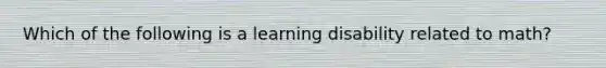 Which of the following is a learning disability related to math?