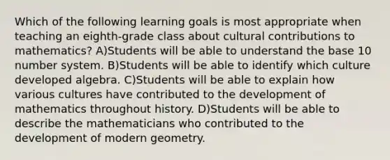 Which of the following learning goals is most appropriate when teaching an eighth-grade class about cultural contributions to mathematics? A)Students will be able to understand the base 10 number system. B)Students will be able to identify which culture developed algebra. C)Students will be able to explain how various cultures have contributed to the development of mathematics throughout history. D)Students will be able to describe the mathematicians who contributed to the development of modern geometry.