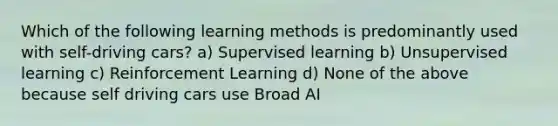 Which of the following learning methods is predominantly used with self-driving cars? a) Supervised learning b) Unsupervised learning c) Reinforcement Learning d) None of the above because self driving cars use Broad AI