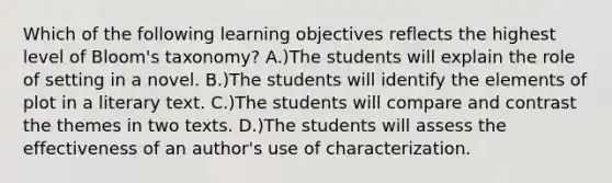 Which of the following learning objectives reflects the highest level of Bloom's taxonomy? A.)The students will explain the role of setting in a novel. B.)The students will identify the elements of plot in a literary text. C.)The students will compare and contrast the themes in two texts. D.)The students will assess the effectiveness of an author's use of characterization.