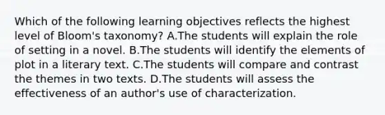 Which of the following learning objectives reflects the highest level of Bloom's taxonomy? A.The students will explain the role of setting in a novel. B.The students will identify the elements of plot in a literary text. C.The students will compare and contrast the themes in two texts. D.The students will assess the effectiveness of an author's use of characterization.