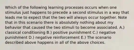 Which of the following learning processes occurs when one stimulus just happens to precede a second stimulus in a way that leads me to expect that the two will always occur together. Note that in this scenario there is absolutely nothing about my behavior that caused the two stimuli to become associated. A.) classical conditioning B.) positive punishment C.) negative punishment D.) negative reinforcement E.) The scenario described above happens in all of the above choices.