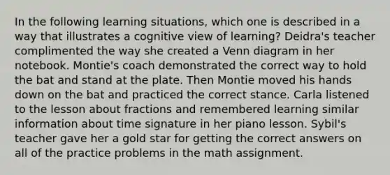 In the following learning situations, which one is described in a way that illustrates a cognitive view of learning? Deidra's teacher complimented the way she created a Venn diagram in her notebook. Montie's coach demonstrated the correct way to hold the bat and stand at the plate. Then Montie moved his hands down on the bat and practiced the correct stance. Carla listened to the lesson about fractions and remembered learning similar information about time signature in her piano lesson. Sybil's teacher gave her a gold star for getting the correct answers on all of the practice problems in the math assignment.