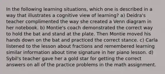 In the following learning situations, which one is described in a way that illustrates a cognitive view of learning? a) Deidra's teacher complimented the way she created a Venn diagram in her notebook. b) Montie's coach demonstrated the correct way to hold the bat and stand at the plate. Then Montie moved his hands down on the bat and practiced the correct stance. c) Carla listened to the lesson about fractions and remembered learning similar information about time signature in her piano lesson. d) Sybil's teacher gave her a gold star for getting the correct answers on all of the practice problems in the math assignment.