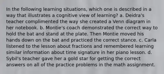 In the following learning situations, which one is described in a way that illustrates a cognitive view of learning? a. Deidra's teacher complimented the way she created a <a href='https://www.questionai.com/knowledge/knGvAuOGM5-venn-diagram' class='anchor-knowledge'>venn diagram</a> in her notebook. b. Montie's coach demonstrated the correct way to hold the bat and stand at the plate. Then Montie moved his hands down on the bat and practiced the correct stance. c. Carla listened to the lesson about fractions and remembered learning similar information about time signature in her piano lesson. d. Sybil's teacher gave her a gold star for getting the correct answers on all of the practice problems in the math assignment.