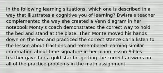 In the following learning situations, which one is described in a way that illustrates a cognitive you of learning? Dwisra's teacher complemented the way she created a Venn diagram in her notebook Monty's coach demonstrated the correct way to hold the bed and stand at the plate. Then Monte moved his hands down on the bed and practiced the correct stance Carla listen to the lesson about fractions and remembered learning similar information about time signature in her piano lesson Sibles teacher gave her a gold star for getting the correct answers on all of the practice problems in the math assignment