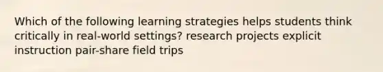 Which of the following learning strategies helps students think critically in real-world settings? research projects explicit instruction pair-share field trips