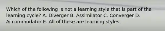 Which of the following is not a learning style that is part of the learning cycle? A. Diverger B. Assimilator C. Converger D. Accommodator E. All of these are learning styles.