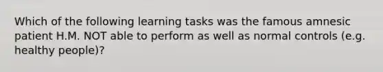 Which of the following learning tasks was the famous amnesic patient H.M. NOT able to perform as well as normal controls (e.g. healthy people)?