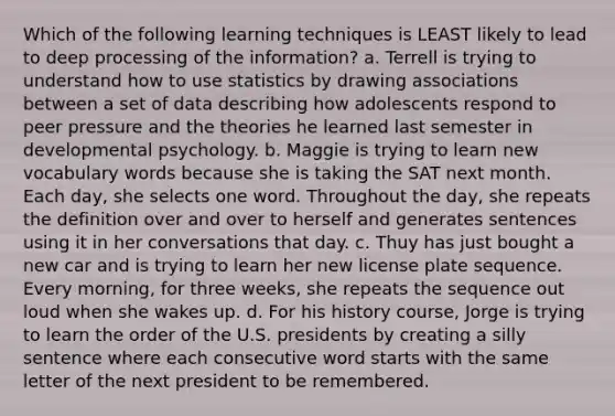 Which of the following learning techniques is LEAST likely to lead to deep processing of the information? a. Terrell is trying to understand how to use statistics by drawing associations between a set of data describing how adolescents respond to peer pressure and the theories he learned last semester in developmental psychology. b. Maggie is trying to learn new vocabulary words because she is taking the SAT next month. Each day, she selects one word. Throughout the day, she repeats the definition over and over to herself and generates sentences using it in her conversations that day. c. Thuy has just bought a new car and is trying to learn her new license plate sequence. Every morning, for three weeks, she repeats the sequence out loud when she wakes up. d. For his history course, Jorge is trying to learn the order of the U.S. presidents by creating a silly sentence where each consecutive word starts with the same letter of the next president to be remembered.