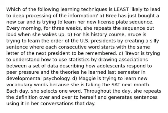 Which of the following learning techniques is LEAST likely to lead to deep processing of the information? a) Bree has just bought a new car and is trying to learn her new license plate sequence. Every morning, for three weeks, she repeats the sequence out loud when she wakes up. b) For his history course, Bruce is trying to learn the order of the U.S. presidents by creating a silly sentence where each consecutive word starts with the same letter of the next president to be remembered. c) Trevor is trying to understand how to use statistics by drawing associations between a set of data describing how adolescents respond to peer pressure and the theories he learned last semester in developmental psychology. d) Maggie is trying to learn new vocabulary words because she is taking the SAT next month. Each day, she selects one word. Throughout the day, she repeats the definition over and over to herself and generates sentences using it in her conversations that day.