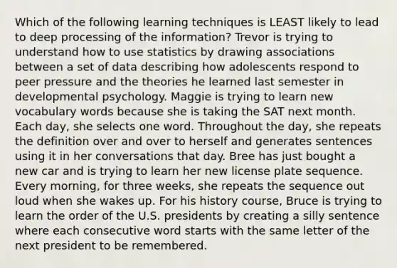 Which of the following learning techniques is LEAST likely to lead to deep processing of the information? Trevor is trying to understand how to use statistics by drawing associations between a set of data describing how adolescents respond to peer pressure and the theories he learned last semester in developmental psychology. Maggie is trying to learn new vocabulary words because she is taking the SAT next month. Each day, she selects one word. Throughout the day, she repeats the definition over and over to herself and generates sentences using it in her conversations that day. Bree has just bought a new car and is trying to learn her new license plate sequence. Every morning, for three weeks, she repeats the sequence out loud when she wakes up. For his history course, Bruce is trying to learn the order of the U.S. presidents by creating a silly sentence where each consecutive word starts with the same letter of the next president to be remembered.