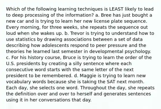 Which of the following learning techniques is LEAST likely to lead to deep processing of the information? a. Bree has just bought a new car and is trying to learn her new license plate sequence. Every morning, for three weeks, she repeats the sequence out loud when she wakes up. b. Trevor is trying to understand how to use statistics by drawing associations between a set of data describing how adolescents respond to peer pressure and the theories he learned last semester in developmental psychology. c. For his history course, Bruce is trying to learn the order of the U.S. presidents by creating a silly sentence where each consecutive word starts with the same letter of the next president to be remembered. d. Maggie is trying to learn new vocabulary words because she is taking the SAT next month. Each day, she selects one word. Throughout the day, she repeats the definition over and over to herself and generates sentences using it in her conversations that day.