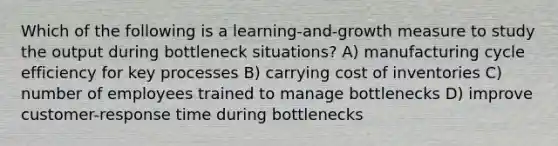 Which of the following is a learning-and-growth measure to study the output during bottleneck situations? A) manufacturing cycle efficiency for key processes B) carrying cost of inventories C) number of employees trained to manage bottlenecks D) improve customer-response time during bottlenecks