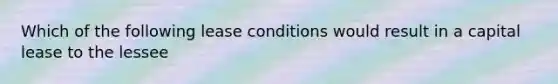 Which of the following lease conditions would result in a capital lease to the lessee