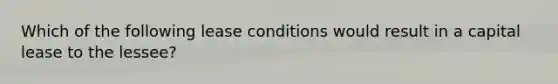 Which of the following lease conditions would result in a capital lease to the lessee?