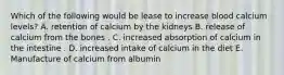 Which of the following would be lease to increase blood calcium levels? A. retention of calcium by the kidneys B. release of calcium from the bones . C. increased absorption of calcium in the intestine . D. increased intake of calcium in the diet E. Manufacture of calcium from albumin