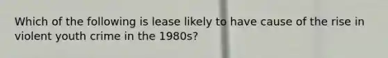 Which of the following is lease likely to have cause of the rise in violent youth crime in the 1980s?