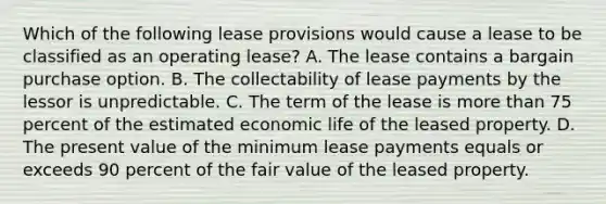 Which of the following lease provisions would cause a lease to be classified as an operating lease? A. The lease contains a bargain purchase option. B. The collectability of lease payments by the lessor is unpredictable. C. The term of the lease is more than 75 percent of the estimated economic life of the leased property. D. The present value of the minimum lease payments equals or exceeds 90 percent of the fair value of the leased property.