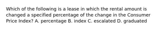 Which of the following is a lease in which the rental amount is changed a specified percentage of the change in the Consumer Price Index? A. percentage B. index C. escalated D. graduated