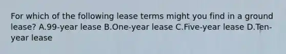 For which of the following lease terms might you find in a ground lease? A.99-year lease B.One-year lease C.Five-year lease D.Ten-year lease