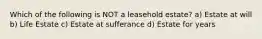 Which of the following is NOT a leasehold estate? a) Estate at will b) Life Estate c) Estate at sufferance d) Estate for years