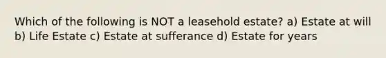 Which of the following is NOT a leasehold estate? a) Estate at will b) Life Estate c) Estate at sufferance d) Estate for years