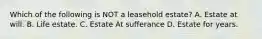 Which of the following is NOT a leasehold estate? A. Estate at will. B. Life estate. C. Estate At sufferance D. Estate for years.