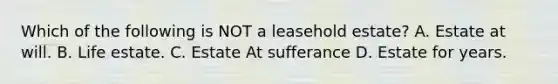 Which of the following is NOT a leasehold estate? A. Estate at will. B. Life estate. C. Estate At sufferance D. Estate for years.