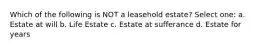 Which of the following is NOT a leasehold estate? Select one: a. Estate at will b. Life Estate c. Estate at sufferance d. Estate for years